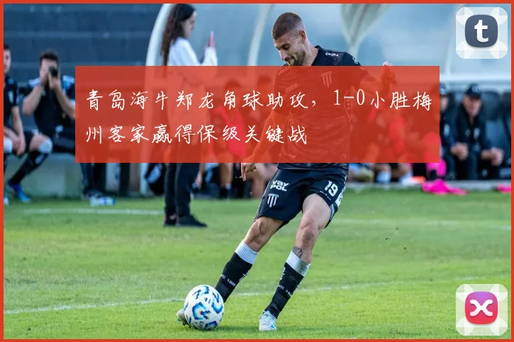 青岛海牛郑龙角球助攻，1-0小胜梅州客家赢得保级关键战