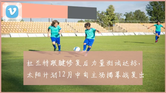 杜兰特跟腱修复后力量测试达标，太阳计划12月中旬主场揭幕战复出