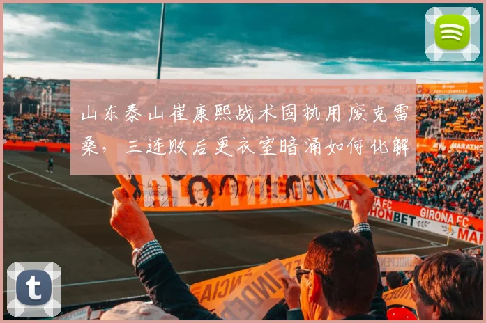 山东泰山崔康熙战术固执用废克雷桑，三连败后更衣室暗涌如何化解？