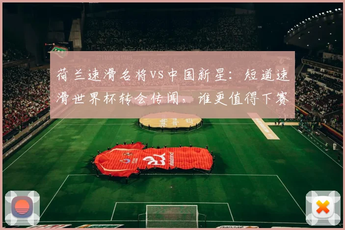 荷兰速滑名将vs中国新星：短道速滑世界杯转会传闻，谁更值得下赛季期待