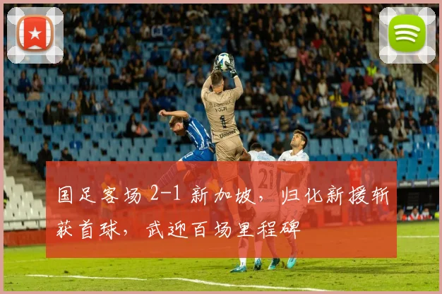 国足客场 2-1 新加坡，归化新援斩获首球，武迎百场里程碑