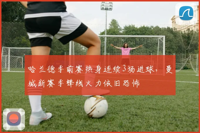 哈兰德季前赛热身连续3场进球，曼城新赛季锋线火力依旧恐怖